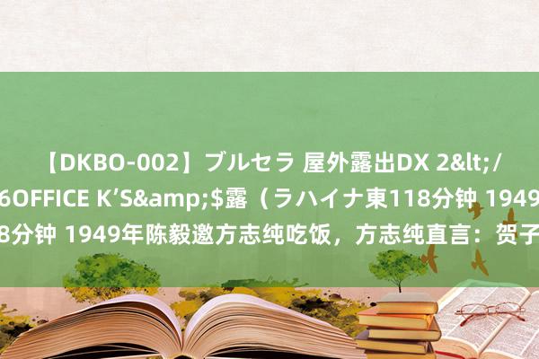 【DKBO-002】ブルセラ 屋外露出DX 2</a>2006-03-16OFFICE K’S&$露（ラハイナ東118分钟 1949年陈毅邀方志纯吃饭，方志纯直言：贺子珍贺怡两姐妹想见见你