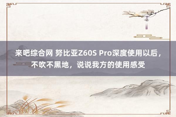 来吧综合网 努比亚Z60S Pro深度使用以后，不吹不黑地，说说我方的使用感受