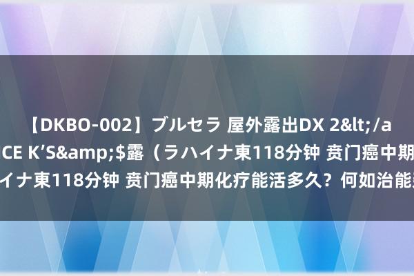 【DKBO-002】ブルセラ 屋外露出DX 2</a>2006-03-16OFFICE K’S&$露（ラハイナ東118分钟 贲门癌中期化疗能活多久？何如治能延迟生计期