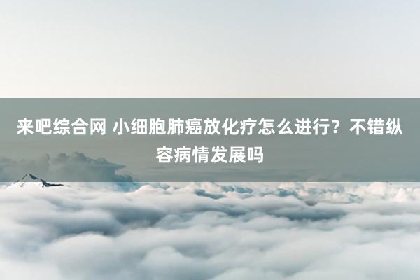 来吧综合网 小细胞肺癌放化疗怎么进行？不错纵容病情发展吗