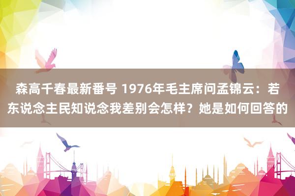 森高千春最新番号 1976年毛主席问孟锦云：若东说念主民知说念我差别会怎样？她是如何回答的