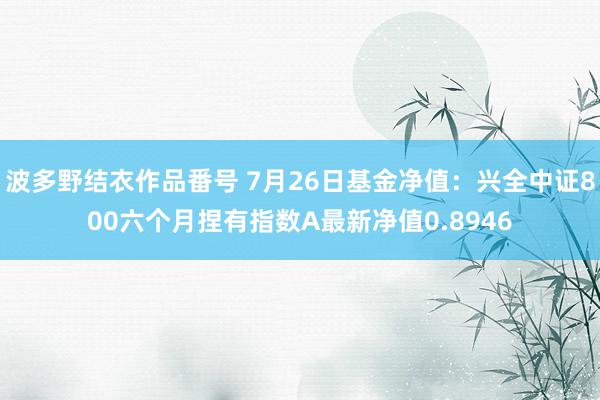 波多野结衣作品番号 7月26日基金净值：兴全中证800六个月捏有指数A最新净值0.8946