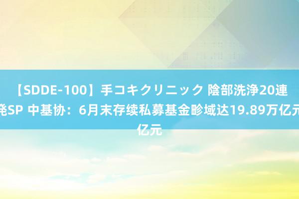 【SDDE-100】手コキクリニック 陰部洗浄20連発SP 中基协：6月末存续私募基金畛域达19.89万亿元