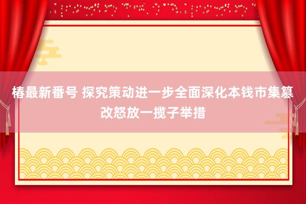 椿最新番号 探究策动进一步全面深化本钱市集篡改怒放一揽子举措