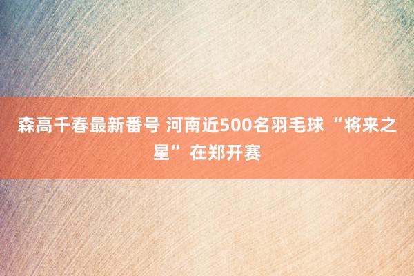 森高千春最新番号 河南近500名羽毛球 “将来之星” 在郑开赛