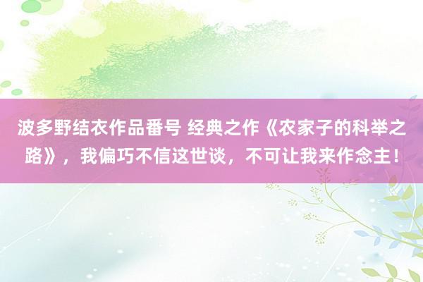 波多野结衣作品番号 经典之作《农家子的科举之路》，我偏巧不信这世谈，不可让我来作念主！