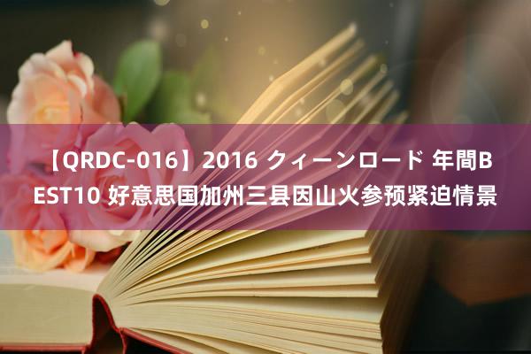 【QRDC-016】2016 クィーンロード 年間BEST10 好意思国加州三县因山火参预紧迫情景