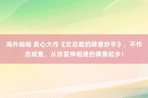 海外呦呦 良心大作《女总裁的肆意妙手》，不作念咸鱼，从珍爱神相通的偶像起步！