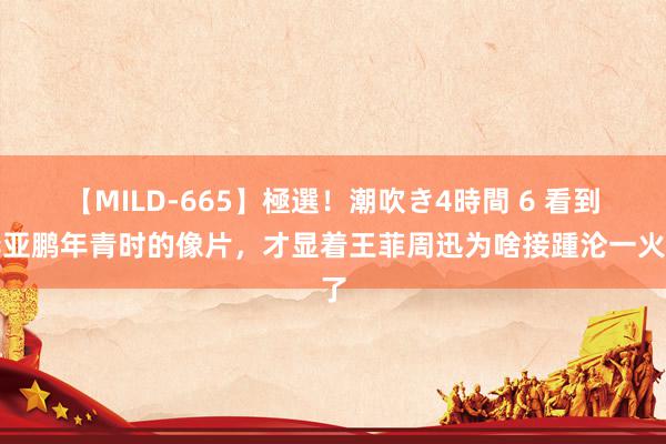 【MILD-665】極選！潮吹き4時間 6 看到李亚鹏年青时的像片，才显着王菲周迅为啥接踵沦一火了