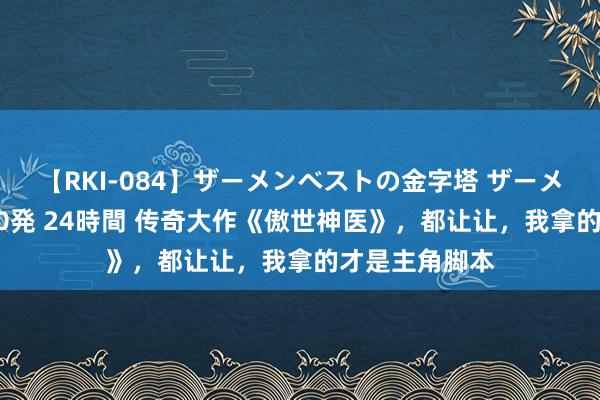 【RKI-084】ザーメンベストの金字塔 ザーメン大好き2000発 24時間 传奇大作《傲世神医》，都让让，我拿的才是主角脚本