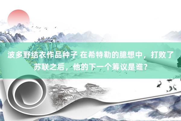 波多野结衣作品种子 在希特勒的臆想中，打败了苏联之后，他的下一个筹议是谁？