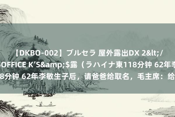 【DKBO-002】ブルセラ 屋外露出DX 2</a>2006-03-16OFFICE K’S&$露（ラハイナ東118分钟 62年李敏生子后，请爸爸给取名，毛主席：给娃取名，不要用我的字