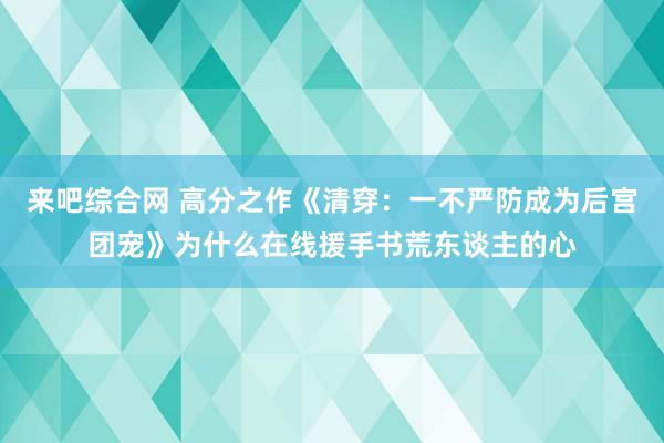 来吧综合网 高分之作《清穿：一不严防成为后宫团宠》为什么在线援手书荒东谈主的心