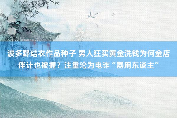 波多野结衣作品种子 男人狂买黄金洗钱为何金店伴计也被握？注重沦为电诈“器用东谈主”