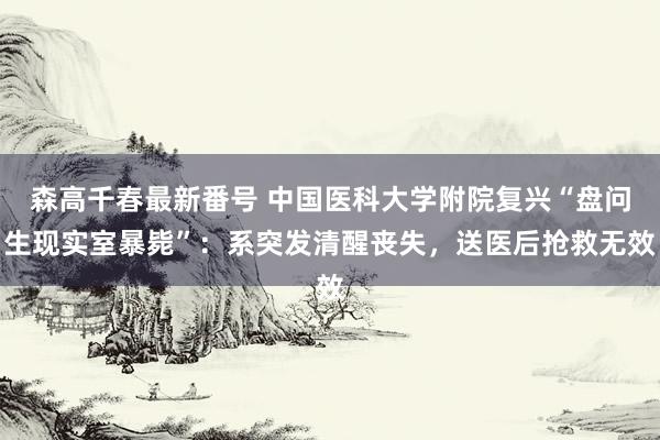 森高千春最新番号 中国医科大学附院复兴“盘问生现实室暴毙”：系突发清醒丧失，送医后抢救无效