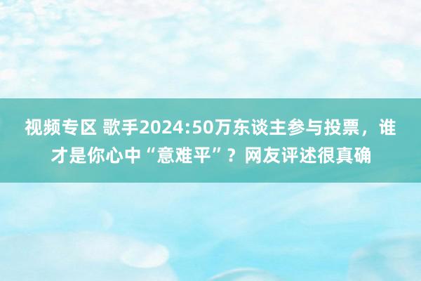 视频专区 歌手2024:50万东谈主参与投票，谁才是你心中“意难平”？网友评述很真确