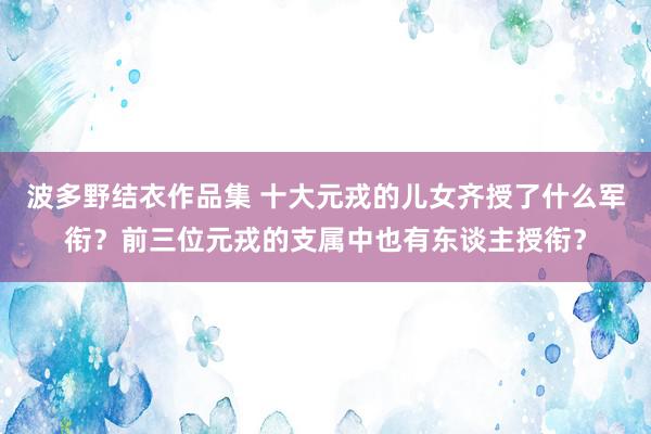 波多野结衣作品集 十大元戎的儿女齐授了什么军衔？前三位元戎的支属中也有东谈主授衔？