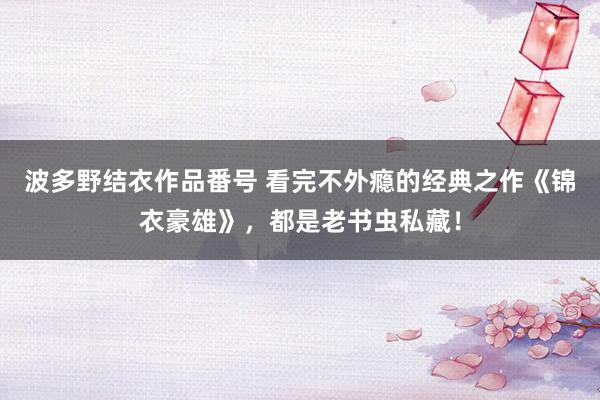 波多野结衣作品番号 看完不外瘾的经典之作《锦衣豪雄》，都是老书虫私藏！