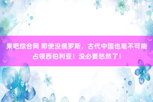 来吧综合网 即使没俄罗斯，古代中国也毫不可能占领西伯利亚！没必要愁然了！