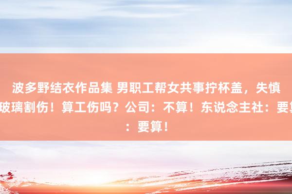 波多野结衣作品集 男职工帮女共事拧杯盖，失慎被玻璃割伤！算工伤吗？公司：不算！东说念主社：要算！