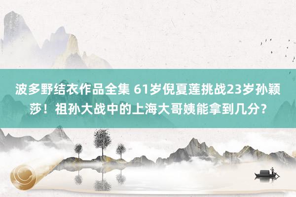 波多野结衣作品全集 61岁倪夏莲挑战23岁孙颖莎！祖孙大战中的上海大哥姨能拿到几分？