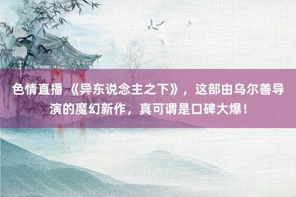 色情直播 《异东说念主之下》，这部由乌尔善导演的魔幻新作，真可谓是口碑大爆！