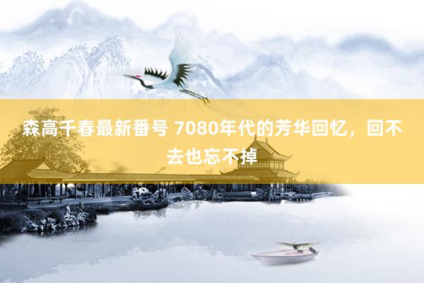 森高千春最新番号 7080年代的芳华回忆，回不去也忘不掉