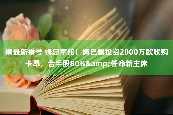 椿最新番号 姆总掌舵！姆巴佩投资2000万欧收购卡昂，合手股80%&任命新主席