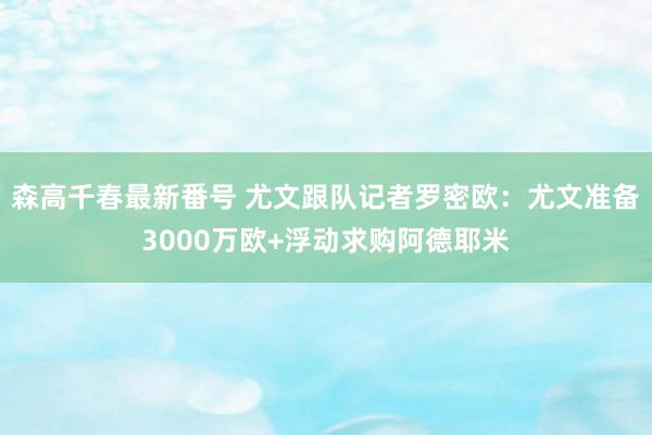 森高千春最新番号 尤文跟队记者罗密欧：尤文准备3000万欧+浮动求购阿德耶米