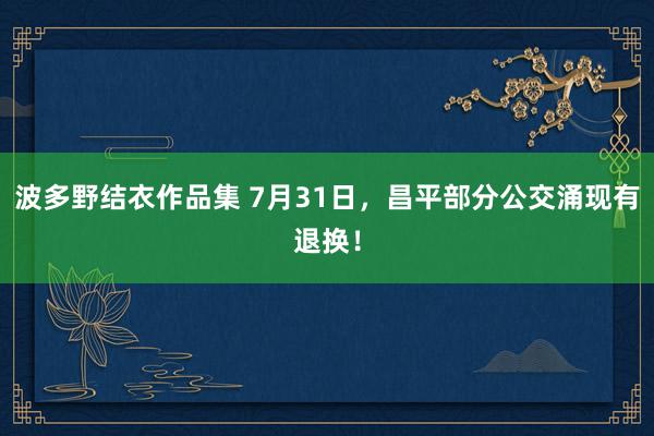 波多野结衣作品集 7月31日，昌平部分公交涌现有退换！