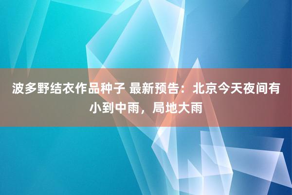 波多野结衣作品种子 最新预告：北京今天夜间有小到中雨，局地大雨