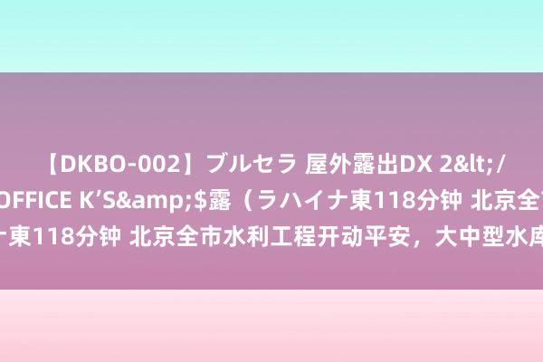 【DKBO-002】ブルセラ 屋外露出DX 2</a>2006-03-16OFFICE K’S&$露（ラハイナ東118分钟 北京全市水利工程开动平安，大中型水库均未超汛限水位