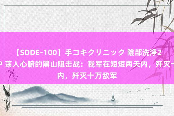 【SDDE-100】手コキクリニック 陰部洗浄20連発SP 荡人心腑的黑山阻击战：我军在短短两天内，歼灭十万敌军