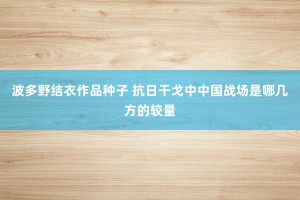 波多野结衣作品种子 抗日干戈中中国战场是哪几方的较量