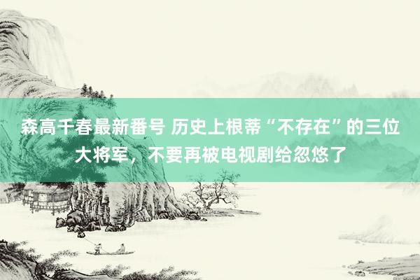 森高千春最新番号 历史上根蒂“不存在”的三位大将军，不要再被电视剧给忽悠了