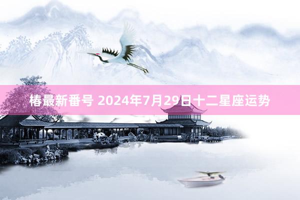 椿最新番号 2024年7月29日十二星座运势