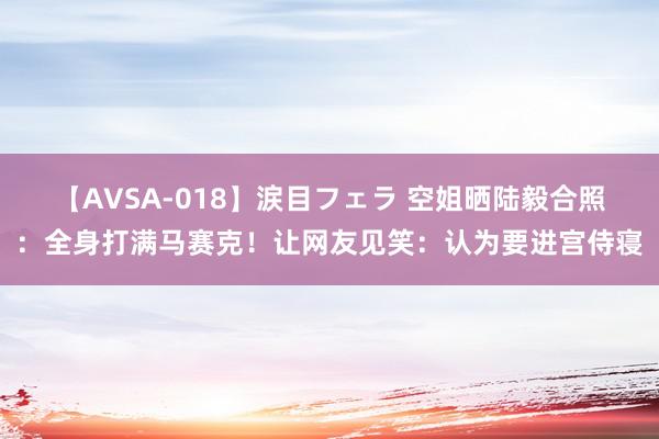 【AVSA-018】涙目フェラ 空姐晒陆毅合照：全身打满马赛克！让网友见笑：认为要进宫侍寝