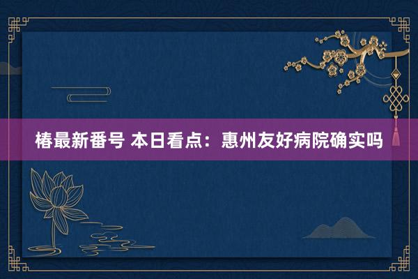 椿最新番号 本日看点：惠州友好病院确实吗