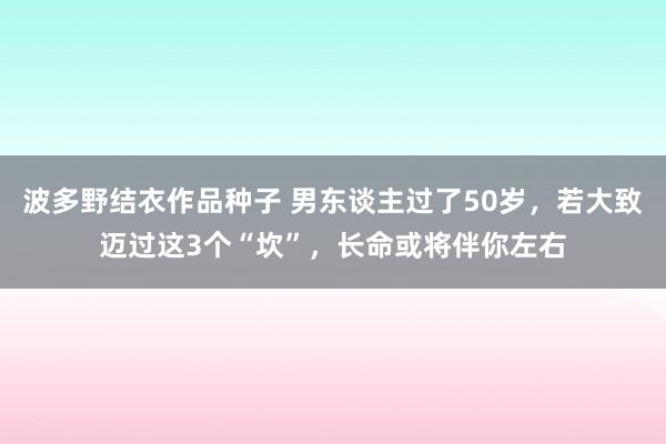 波多野结衣作品种子 男东谈主过了50岁，若大致迈过这3个“坎”，长命或将伴你左右