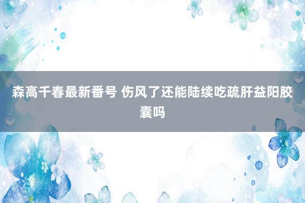 森高千春最新番号 伤风了还能陆续吃疏肝益阳胶囊吗