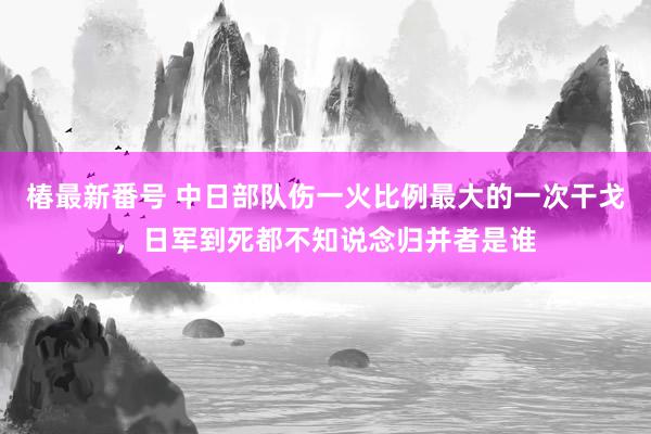 椿最新番号 中日部队伤一火比例最大的一次干戈，日军到死都不知说念归并者是谁