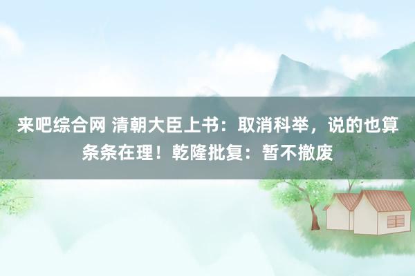 来吧综合网 清朝大臣上书：取消科举，说的也算条条在理！乾隆批复：暂不撤废