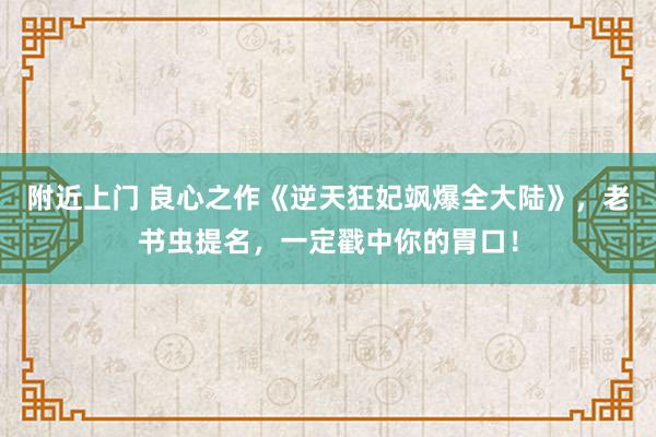 附近上门 良心之作《逆天狂妃飒爆全大陆》，老书虫提名，一定戳中你的胃口！