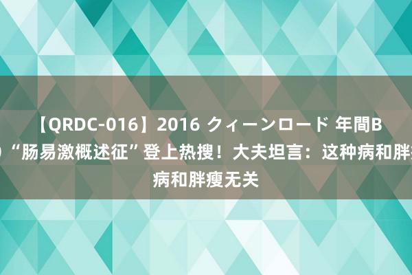 【QRDC-016】2016 クィーンロード 年間BEST10 “肠易激概述征”登上热搜！大夫坦言：这种病和胖瘦无关