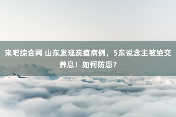 来吧综合网 山东发现炭疽病例，5东说念主被绝交养息！如何防患？