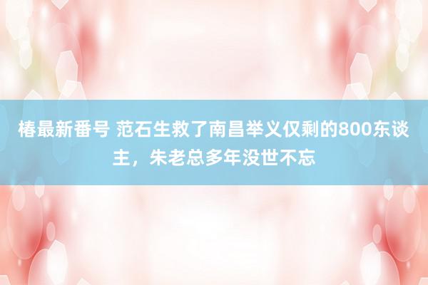 椿最新番号 范石生救了南昌举义仅剩的800东谈主，朱老总多年没世不忘