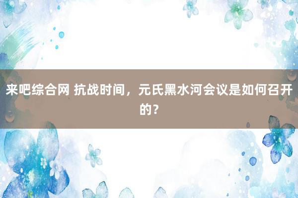 来吧综合网 抗战时间，元氏黑水河会议是如何召开的？