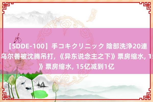 【SDDE-100】手コキクリニック 陰部洗浄20連発SP 凉凉! 乌尔善被沈腾吊打, 《异东说念主之下》票房缩水, 15亿减到1亿