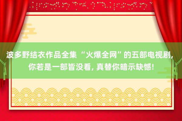 波多野结衣作品全集 “火爆全网”的五部电视剧, 你若是一部皆没看, 真替你暗示缺憾!