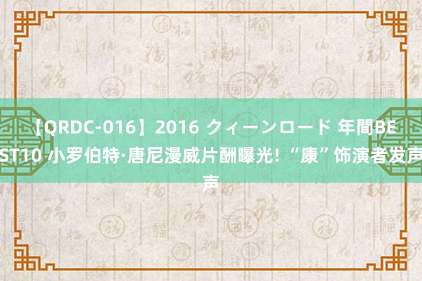 【QRDC-016】2016 クィーンロード 年間BEST10 小罗伯特·唐尼漫威片酬曝光! “康”饰演者发声